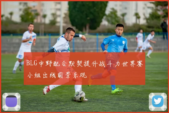 BLG中野配合默契提升战斗力世界赛小组出线前景乐观