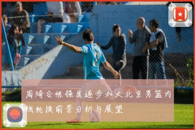周琦合练强度逐步加大北京男篮内线轮换前景分析与展望