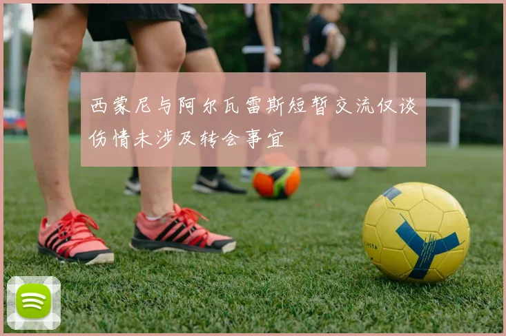 西蒙尼与阿尔瓦雷斯短暂交流仅谈伤情未涉及转会事宜