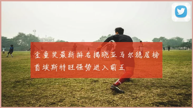 金童奖最新排名揭晓亚马尔稳居榜首埃斯特旺强势进入前五