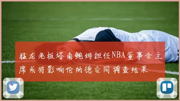 猛龙老板塔南鲍姆担任NBA董事会主席或将影响伦纳德合同调查结果