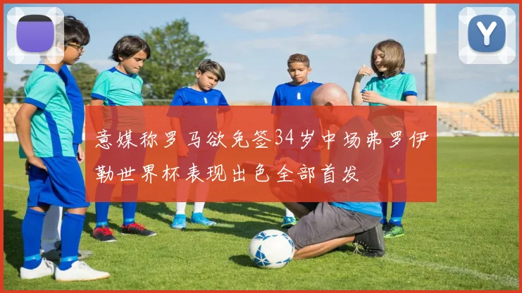 意媒称罗马欲免签34岁中场弗罗伊勒世界杯表现出色全部首发