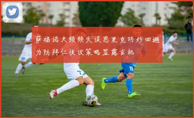 萨福诺夫频频失误恩里克巧妙回避为防拜仁快攻策略显露玄机