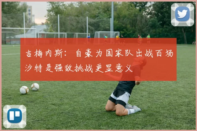 吉梅内斯：自豪为国家队出战百场沙特是强敌挑战更显意义