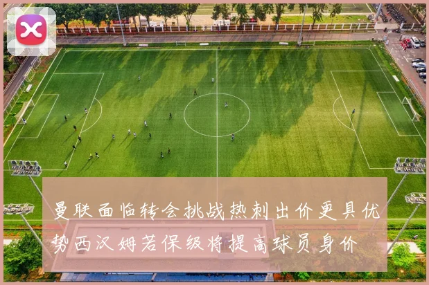 曼联面临转会挑战热刺出价更具优势西汉姆若保级将提高球员身价