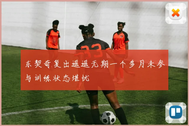 东契奇复出遥遥无期一个多月未参与训练状态堪忧