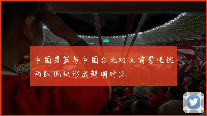 中国男篮与中国台北对决前景堪忧两队现状形成鲜明对比