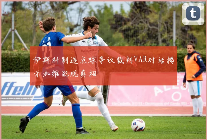 伊斯科制造点球争议裁判VAR对话揭示加维犯规真相