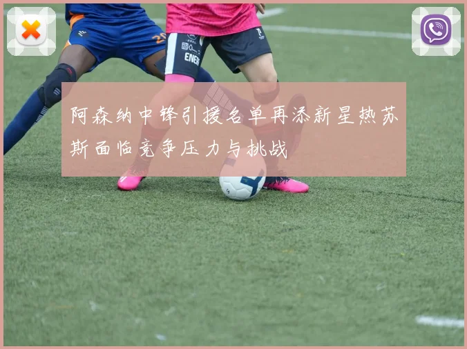 阿森纳中锋引援名单再添新星热苏斯面临竞争压力与挑战