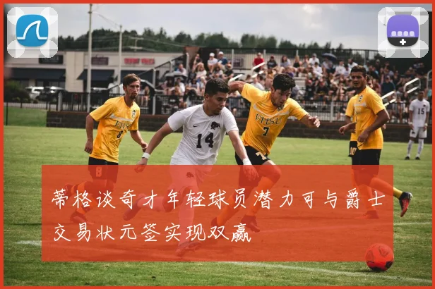 蒂格谈奇才年轻球员潜力可与爵士交易状元签实现双赢