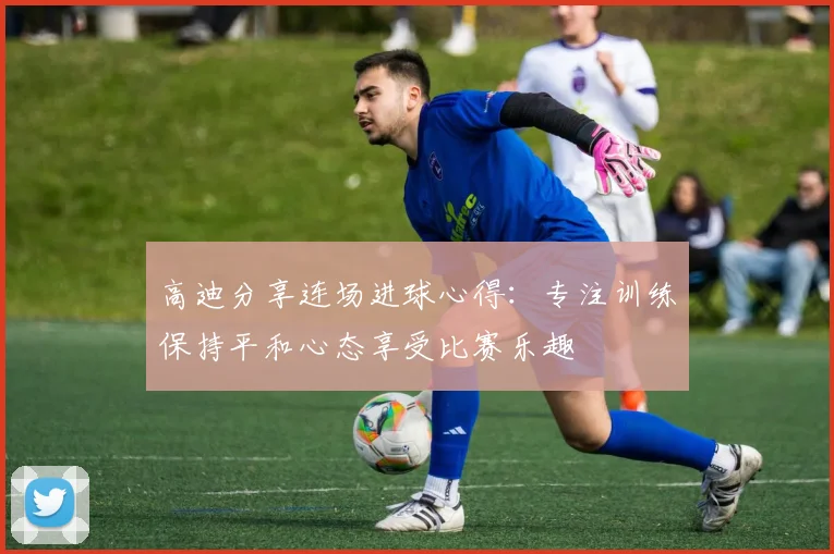 高迪分享连场进球心得：专注训练保持平和心态享受比赛乐趣
