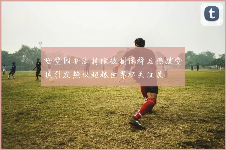 哈登因非法持枪被捕保释后热搜登顶引发热议超越世界杯关注度