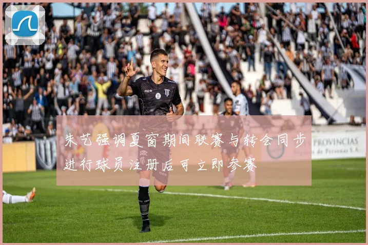 朱艺强调夏窗期间联赛与转会同步进行球员注册后可立即参赛