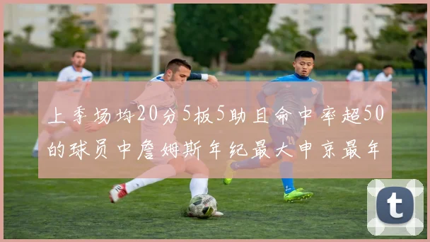 上季场均20分5板5助且命中率超50的球员中詹姆斯年纪最大申京最年轻