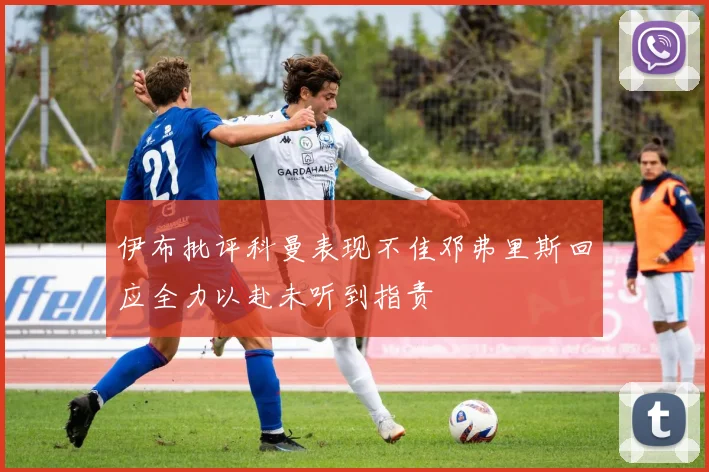 伊布批评科曼表现不佳邓弗里斯回应全力以赴未听到指责