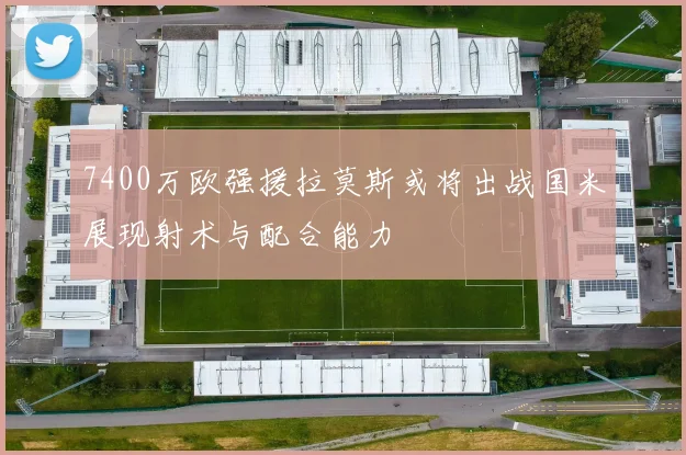 7400万欧强援拉莫斯或将出战国米展现射术与配合能力