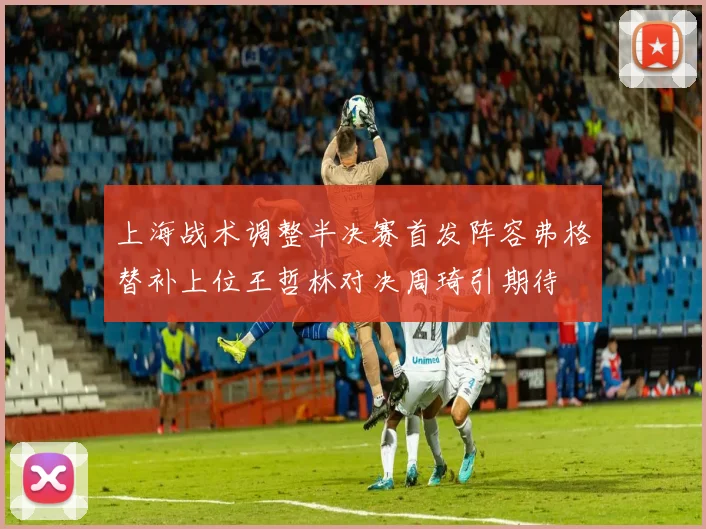 上海战术调整半决赛首发阵容弗格替补上位王哲林对决周琦引期待
