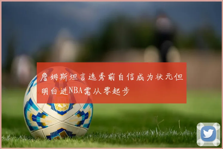 詹姆斯坦言选秀前自信成为状元但明白进NBA需从零起步