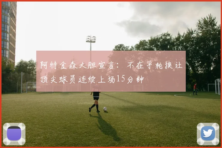 阿特金森大胆宣言：不在乎轮换让顶尖球员连续上场15分钟