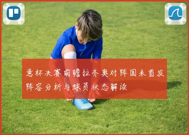意杯决赛前瞻拉齐奥对阵国米首发阵容分析与球员状态解读