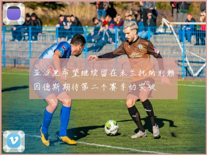 亚沙里希望继续留在米兰托纳利赖因德斯期待第二个赛季的突破