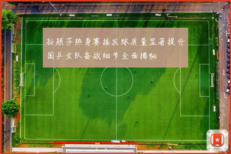 孙颖莎热身赛接发球质量显著提升国乒女队备战细节全面揭秘
