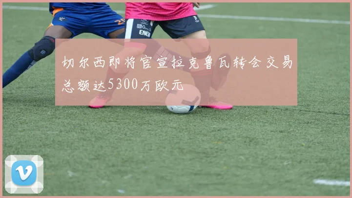 切尔西即将官宣拉克鲁瓦转会交易总额达5300万欧元